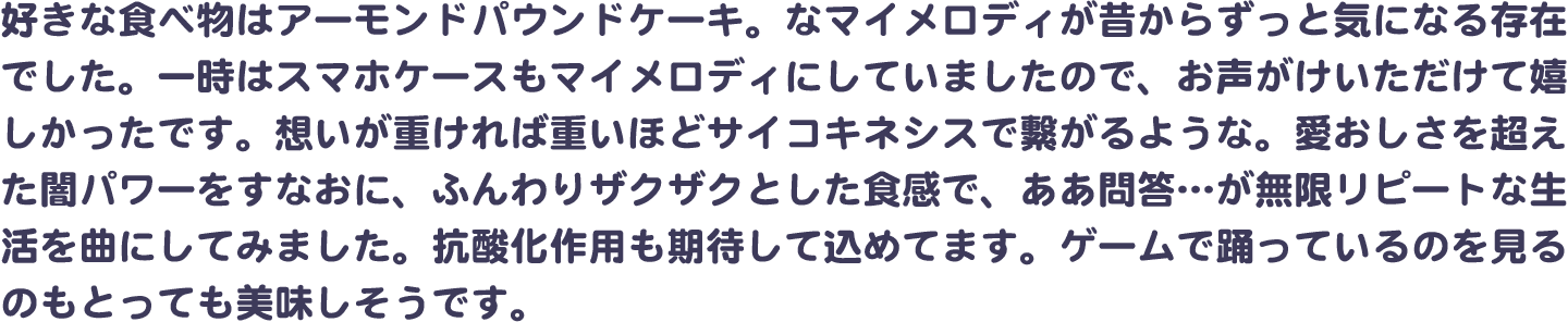 好きな食べ物はアーモンドパウンドケーキ。なマイメロディが昔からずっと気になる存在でした。一時はスマホケースもマイメロディにしていましたので、お声がけいただけて嬉しかったです。想いが重ければ重いほどサイコキネシスで繋がるような。愛おしさを超えた闇パワーをすなおに、ふんわりザクザクとした食感で、ああ問答…が無限リピートな生活を曲にしてみました。抗酸化作用も期待して込めてます。ゲームで踊っているのを見るのもとっても美味しそうです。