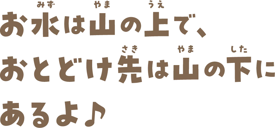 お水は山の上で、おとどけ先は山の下にあるよ♪