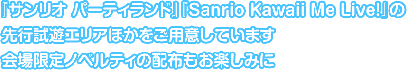 『サンリオ パーティランド』『Sanrio Kawaii Me Live!』の先行試遊エリアほかをご用意しています。会場限定ノベルティの配布もお楽しみに。