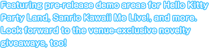 Featuring pre-release demo areas for Hello Kitty Party Land, Sanrio Kawaii Me Live!, and more. Look forward to the venue-exclusive novelty giveaways, too!