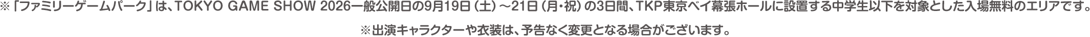 ※「ファミリーゲームパーク」は、TOKYO GAME SHOW 2026一般公開日の9月19日（土）〜21日（月・祝）の3日間、TKP東京ベイ幕張ホールに設置する中学生以下を対象とした入場無料のエリアです。※出演キャラクターや衣装は、予告なく変更となる場合がございます。