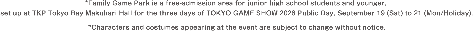 *Family Game Park is a free-admission area for junior high school students and younger, set up at TKP Tokyo Bay Makuhari Hall for the three days of TOKYO GAME SHOW 2026 Public Day, September 19 (Sat) to 21 (Mon/Holiday). *Characters and costumes appearing at the event are subject to change without notice.