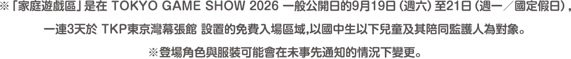 ※「家庭遊戲區」是在 TOKYO GAME SHOW 2026 一般公開日的9月19日（週六）至21日（週一／國定假日），一連3天於 TKP東京灣幕張館 設置的免費入場區域，以國中生以下兒童及其陪同監護人為對象。※登場角色與服裝可能會在未事先通知的情況下變更。