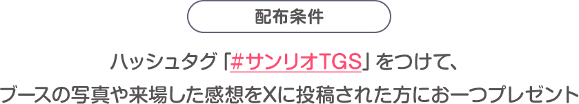 配布条件：ハッシュタグ「#サンリオTGS」をつけて、ブースの写真や来場した感想をXに投稿された方にお一つプレゼント