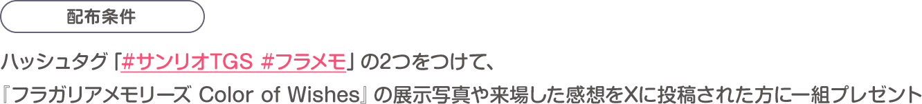 配布条件：ハッシュタグ「#サンリオTGS #フラメモ」の2つをつけて、『フラガリアメモリーズ Color of Wishes』の展示写真や来場した感想をXに投稿された方に一組プレゼント