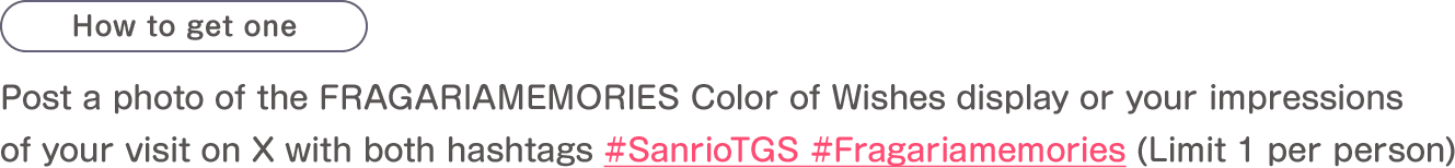 How to get one: Post a photo of the FRAGARIAMEMORIES Color of Wishes display or your impressions of your visit on X with both hashtags #SanrioTGS and #Fragariamemories(Limit 1 per person)