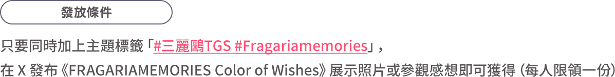 發放條件：只要同時加上主題標籤「#三麗鷗TGS #Fragariamemories」，在 X 發布《FRAGARIAMEMORIES Color of Wishes》展示照片或參觀感想即可獲得（每人限領一份）
