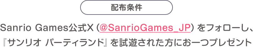 配布条件：Sanrio Games公式X（@SanrioGames_JP）をフォローし、『サンリオ パーティランド』を試遊された方にお一つプレゼント