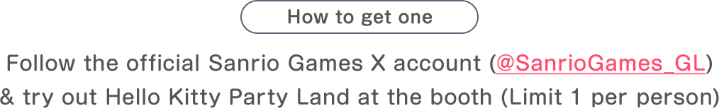 How to get one: Follow the official Sanrio Games X account (@SanrioGames_GL) & try out Hello Kitty Party Land at the booth(Limit 1 per person)