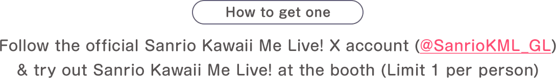 How to get one: Follow the official Sanrio Kawaii Me Live! X account (@SanrioKML_GL) & try out Sanrio Kawaii Me Live! at the booth(Limit 1 per person)
