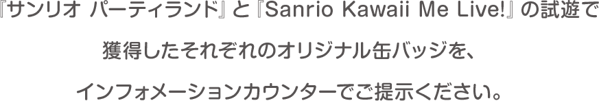 『サンリオ パーティランド』と『Sanrio Kawaii Me Live!』の試遊で獲得したそれぞれのオリジナル缶バッジを、インフォメーションカウンターでご提示ください。