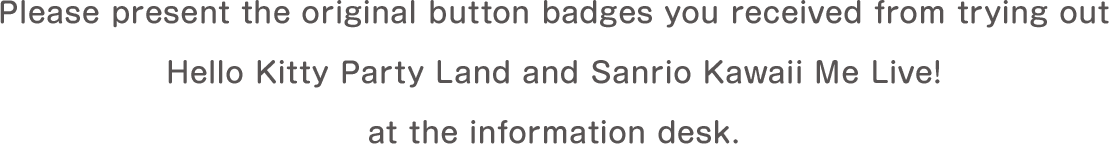 Please present the original button badges you received from trying out Hello Kitty Party Land and Sanrio Kawaii Me Live! at the information desk.