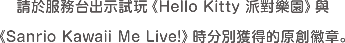 請於服務台出示試玩《Hello Kitty 派對樂園》與《Sanrio Kawaii Me Live!》時分別獲得的原創徽章。