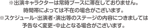 ※出演キャラクターは常時ブースに滞在しておりません。時間帯によっては不在の場合がございます。※スケジュール・出演者・演出等のステージの内容につきましては予告なく変更・中止となる場合がございます。