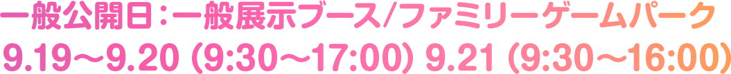 一般公開日：一般展示ブース / ファミリーゲームパーク 9.19〜9.20（9:30〜17:00）9.21（9:30〜16:00）