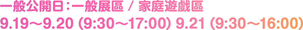 一般公開日：一般展區 / 家庭遊戲區 9.19〜9.20（9:30〜17:00）9.21（9:30〜16:00）
