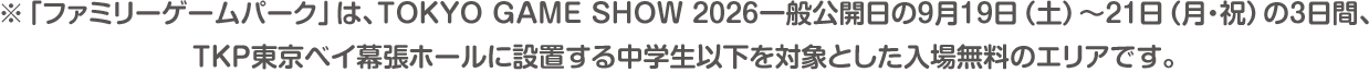 ※「ファミリーゲームパーク」は、TOKYO GAME SHOW 2026一般公開日の9月19日（土）〜21日（月・祝）の3日間、TKP東京ベイ幕張ホールに設置する中学生以下を対象とした入場無料のエリアです。