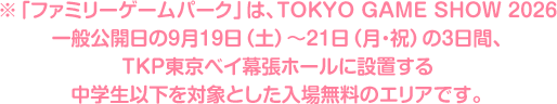 ※「ファミリーゲームパーク」は、TOKYO GAME SHOW 2026一般公開日の9月19日（土）〜21日（月・祝）の3日間、TKP東京ベイ幕張ホールに設置する中学生以下を対象とした入場無料のエリアです。
