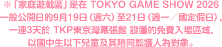 ※「家庭遊戲區」是在 TOKYO GAME SHOW 2026 一般公開日的9月19日（週六）至21日（週一／國定假日），一連3天於 TKP東京灣幕張館 設置的免費入場區域，以國中生以下兒童及其陪同監護人為對象。