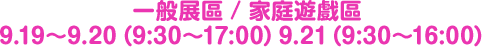 一般展區 / 家庭遊戲區 9.19〜9.20（9:30〜17:00）9.21（9:30〜16:00）